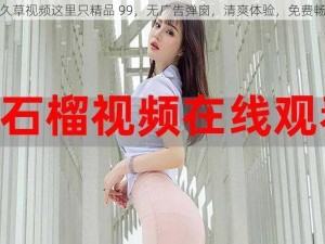 久久草视频这里只精品 99，无广告弹窗，清爽体验，免费畅享