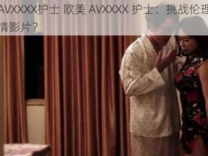 欧美AVXXXX护士 欧美 AVXXXX 护士：挑战伦理底线的色情影片？