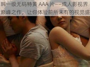 日韩一级无码特黄 AAA 片——成人影视界的巅峰之作，让你体验前所未有的视觉盛宴