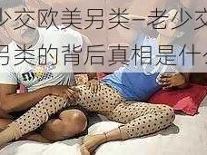 老少交欧美另类—老少交欧美另类的背后真相是什么？