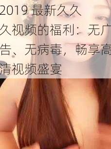 2019 最新久久久视频的福利：无广告、无病毒，畅享高清视频盛宴