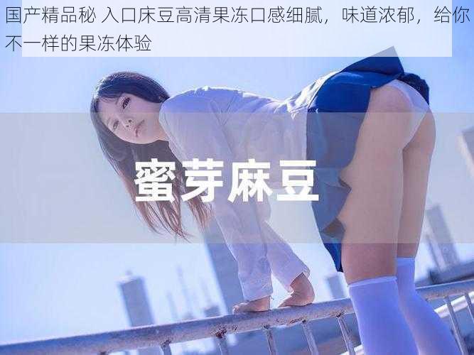 国产精品秘 入口床豆高清果冻口感细腻,味道浓郁,给你不一样的果冻体验