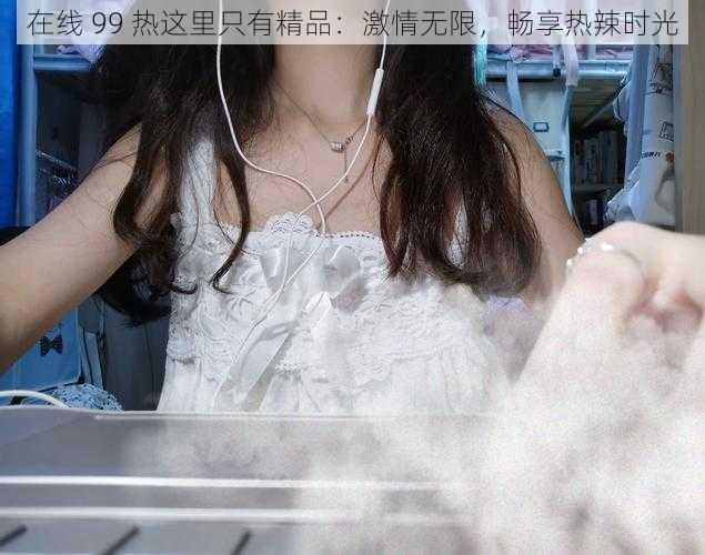 在线 99 热这里只有精品:激情无限,畅享热辣时光