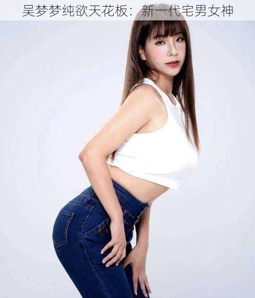 吴梦梦纯欲天花板:新一代宅男女神