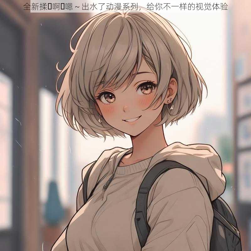全新揉⋯啊⋯嗯~出水了动漫系列,给你不一样的视觉体验