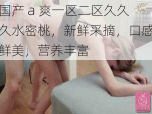 国产 a 爽一区二区久久久水密桃,新鲜采摘,口感鲜美,营养丰富