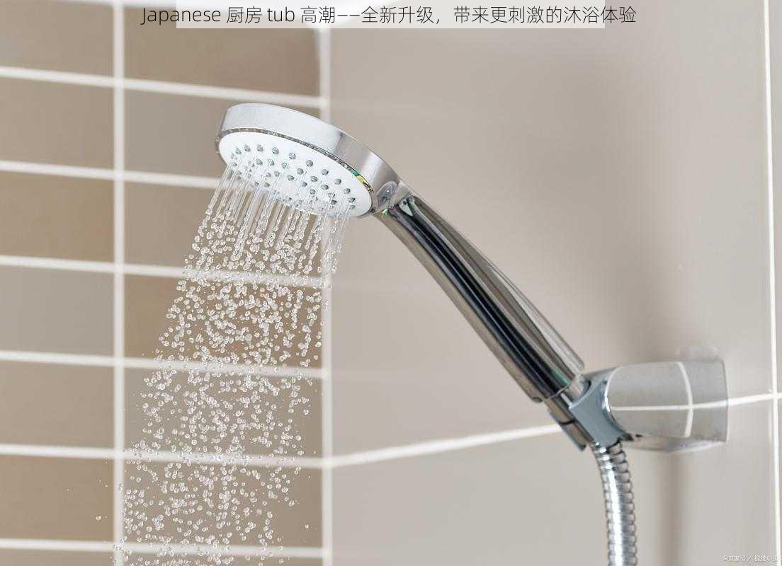 Japanese 厨房 tub 高潮——全新升级,带来更刺激的沐浴体验
