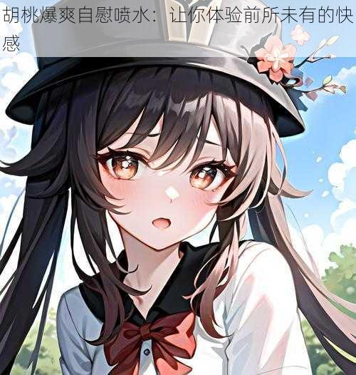 胡桃爆爽自慰喷水:让你体验前所未有的快感