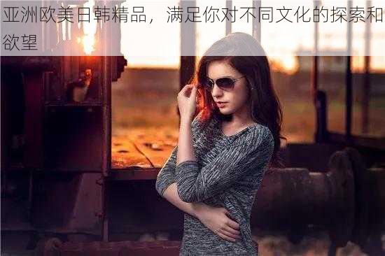 亚洲欧美日韩精品,满足你对不同文化的探索和欲望