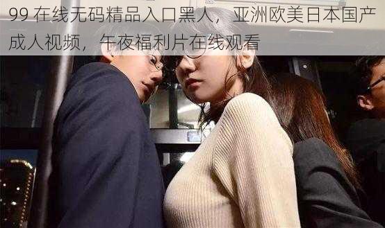99 在线无码精品入口黑人,亚洲欧美日本国产成人视频,午夜福利片在线观看