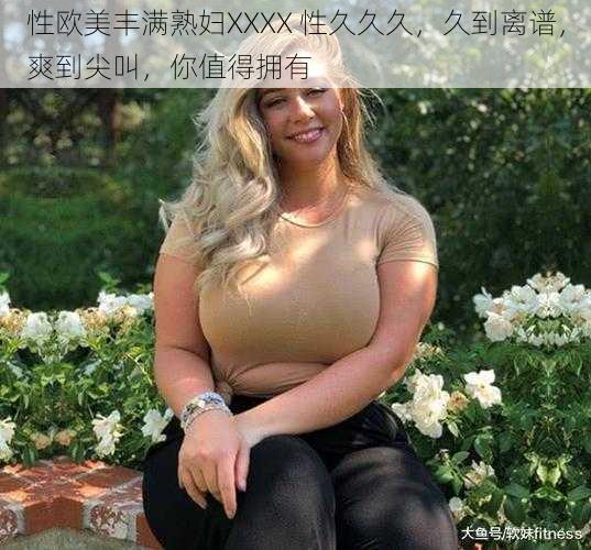 性欧美丰满熟妇XXXX 性久久久，久到离谱，爽到尖叫，你值得拥有