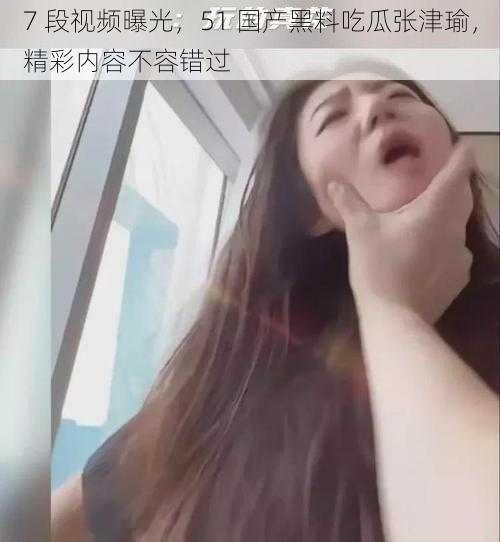 7 段视频曝光，51 国产黑料吃瓜张津瑜，精彩内容不容错过