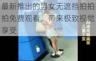 最新推出的男女无遮挡拍拍拍免费观看，带来极致视觉享受