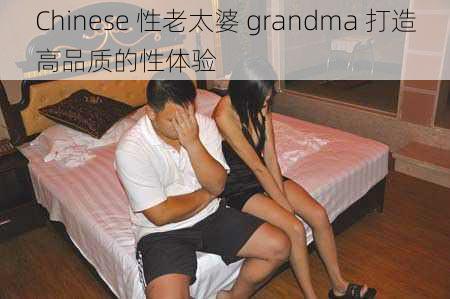 Chinese 性老太婆 grandma 打造高品质的性体验