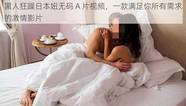 黑人狂躁日本妞无码 A 片视频，一款满足你所有需求的激情影片