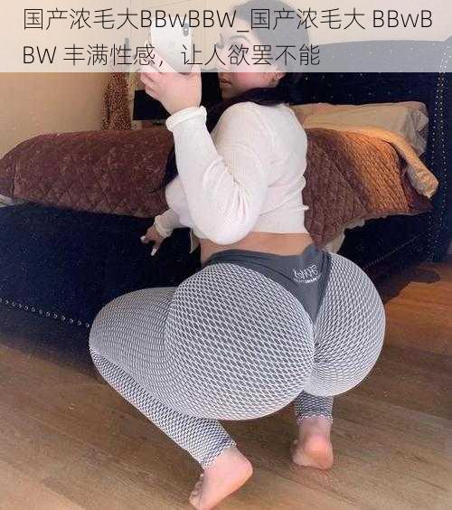 国产浓毛大BBwBBW_国产浓毛大 BBwBBW 丰满性感，让人欲罢不能