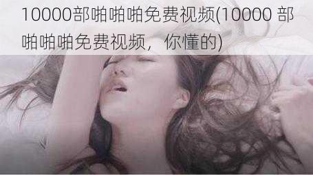 10000部啪啪啪免费视频(10000 部啪啪啪免费视频，你懂的)