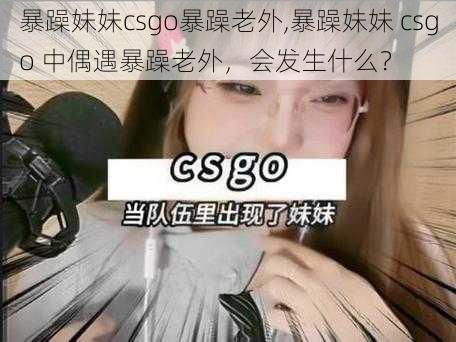 暴躁妹妹csgo暴躁老外,暴躁妹妹 csgo 中偶遇暴躁老外，会发生什么？