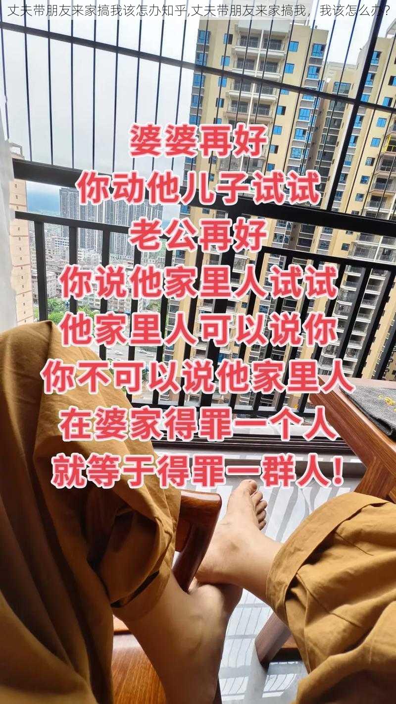 丈夫带朋友来家搞我该怎办知乎,丈夫带朋友来家搞我，我该怎么办？