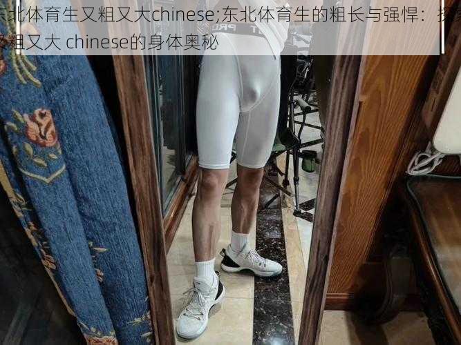 东北体育生又粗又大chinese;东北体育生的粗长与强悍：探索又粗又大 chinese的身体奥秘