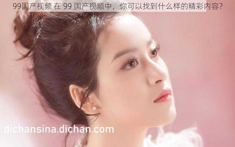 99国产视频 在 99 国产视频中,你可以找到什么样的精彩内容?
