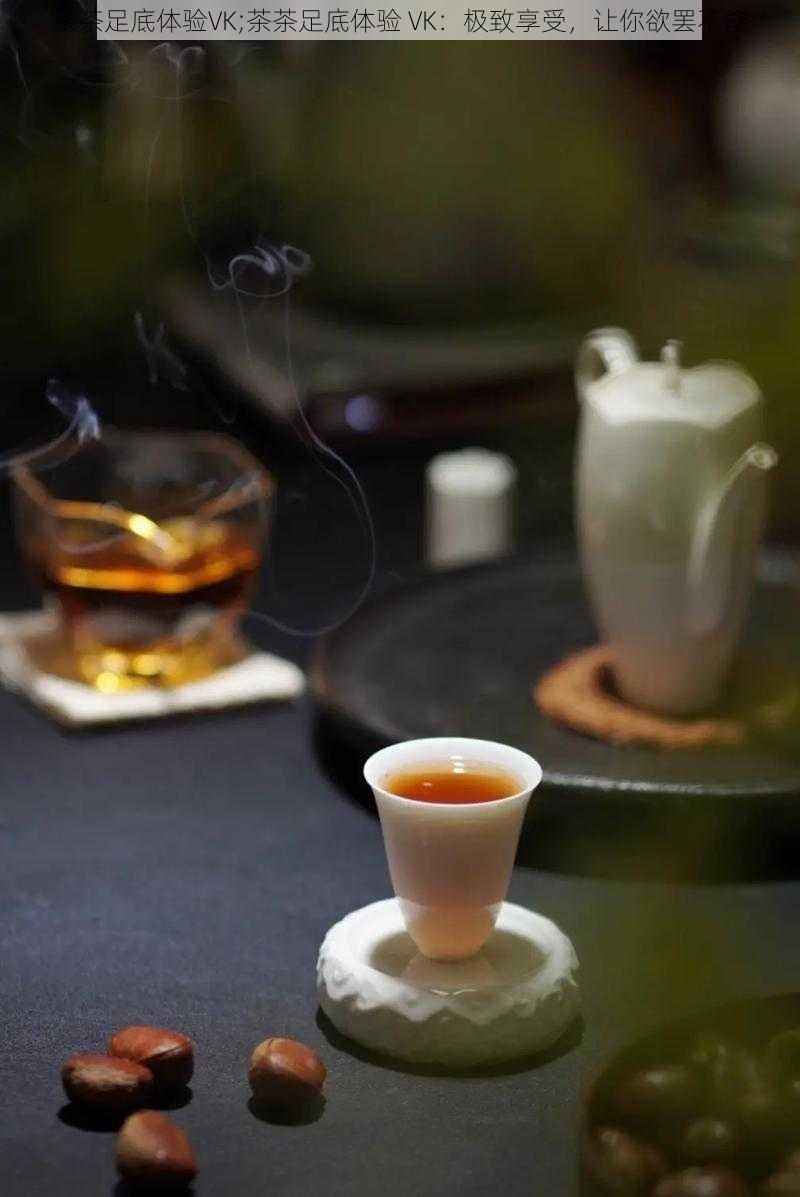 茶茶足底体验VK;茶茶足底体验 VK:极致享受,让你欲罢不能