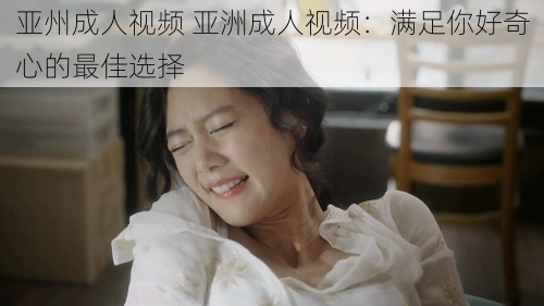 亚州成人视频 亚洲成人视频:满足你好奇心的最佳选择
