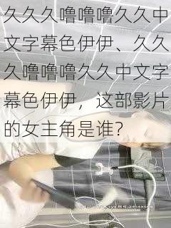 久久久噜噜噜久久中文字幕色伊伊、久久久噜噜噜久久中文字幕色伊伊,这部影片的女主角是谁?