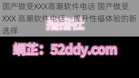 国产做受XXX高潮软件电话 国产做受 XXX 高潮软件电话：提升性福体验的新选择