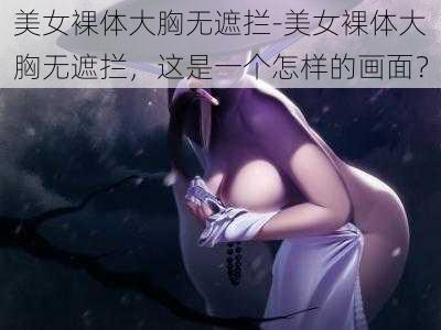 美女裸体大胸无遮拦-美女裸体大胸无遮拦，这是一个怎样的画面？