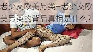 老少交欧美另类—老少交欧美另类的背后真相是什么?