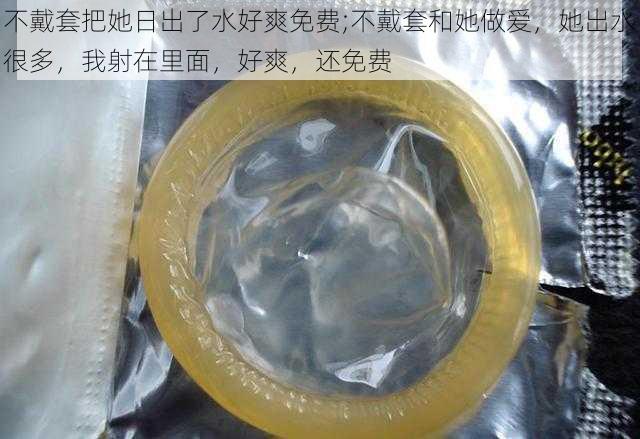 不戴套把她日出了水好爽免费;不戴套和她做爱,她出水很多,我射在里面,好爽,还免费