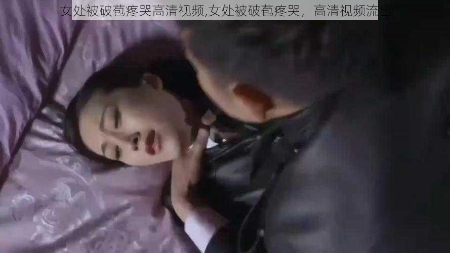 女处被破苞疼哭高清视频,女处被破苞疼哭,高清视频流出