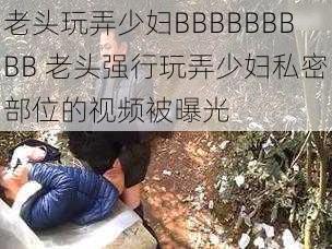 老头玩弄少妇BBBBBBBBB 老头强行玩弄少妇私密部位的视频被曝光