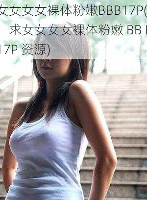 女女女女裸体粉嫩BBB17P(:求女女女女裸体粉嫩 BB B17P 资源)