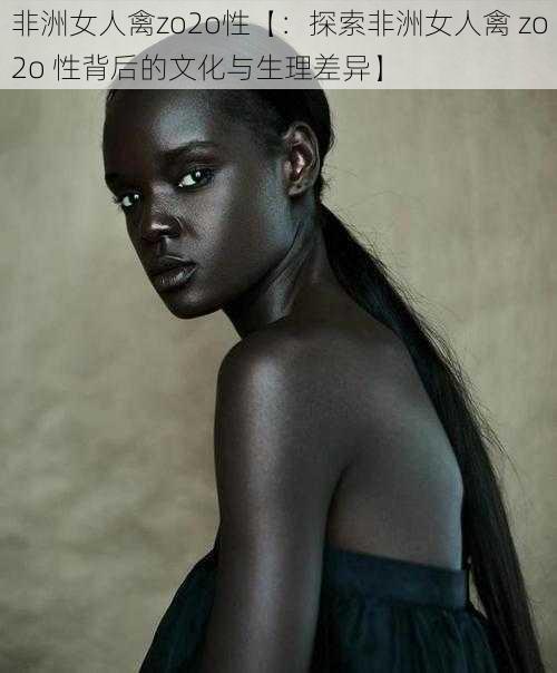 非洲女人禽zo2o性【:探索非洲女人禽 zo2o 性背后的文化与生理差异】