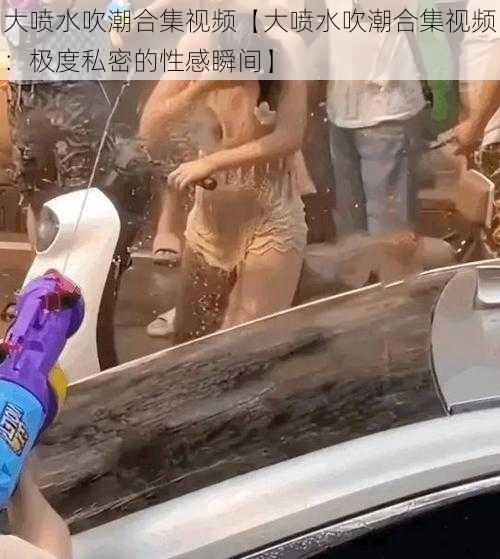 大喷水吹潮合集视频【大喷水吹潮合集视频:极度私密的性感瞬间】