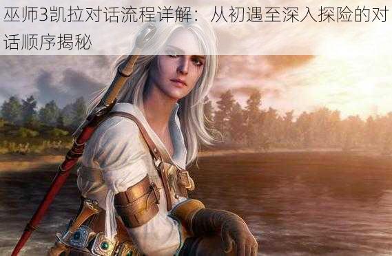 巫师3凯拉对话流程详解:从初遇至深入探险的对话顺序揭秘