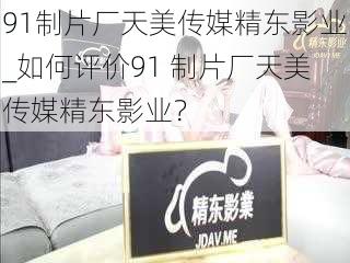 91制片厂天美传媒精东影业_如何评价91 制片厂天美传媒精东影业?
