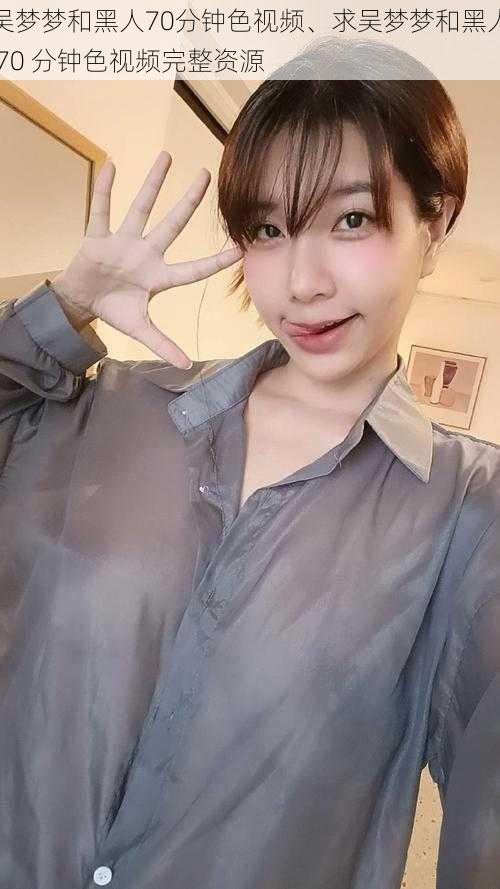 吴梦梦和黑人70分钟色视频、求吴梦梦和黑人 70 分钟色视频完整资源