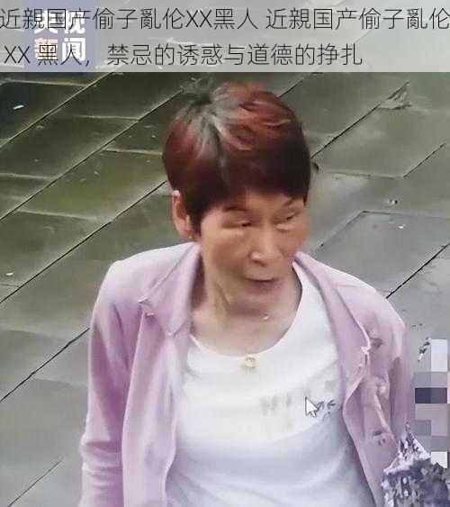 近親国产偷子亂伦XX黑人 近親国产偷子亂伦 XX 黑人，禁忌的诱惑与道德的挣扎