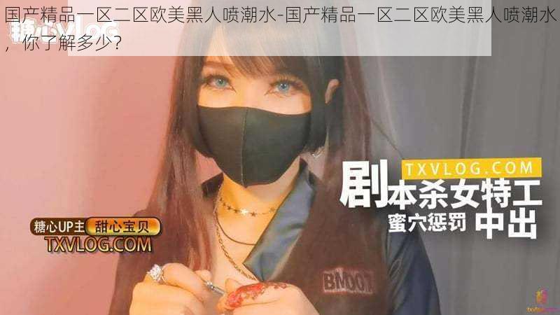 国产精品一区二区欧美黑人喷潮水-国产精品一区二区欧美黑人喷潮水,你了解多少?
