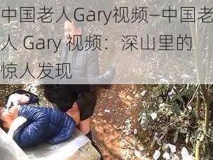 中国老人Gary视频—中国老人 Gary 视频：深山里的惊人发现